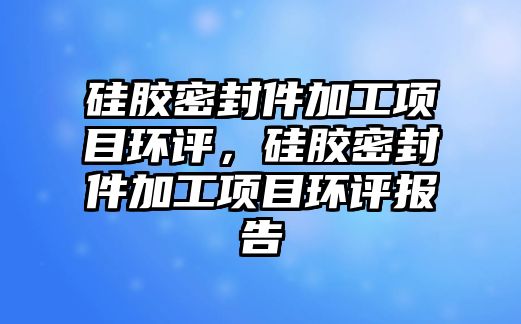 硅膠密封件加工項目環(huán)評，硅膠密封件加工項目環(huán)評報告