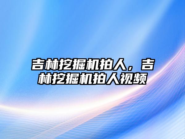 吉林挖掘機拍人，吉林挖掘機拍人視頻