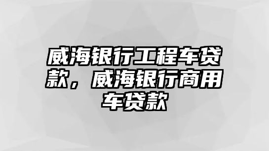 威海銀行工程車貸款，威海銀行商用車貸款