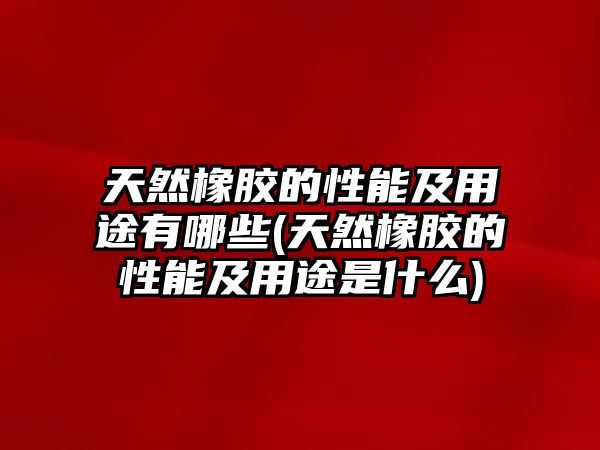 天然橡膠的性能及用途有哪些(天然橡膠的性能及用途是什么)