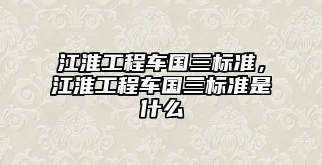 江淮工程車國三標(biāo)準(zhǔn)，江淮工程車國三標(biāo)準(zhǔn)是什么