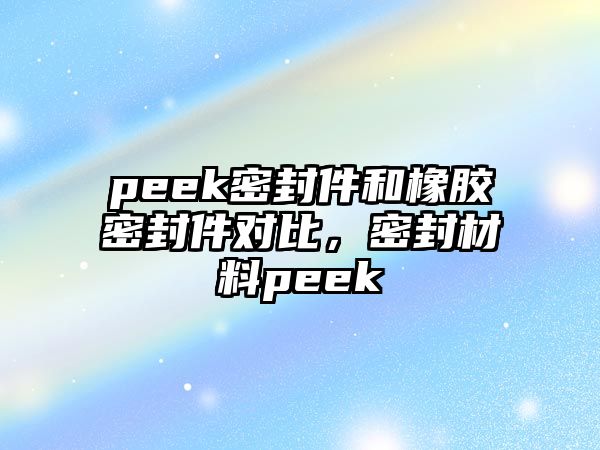 peek密封件和橡膠密封件對比，密封材料peek