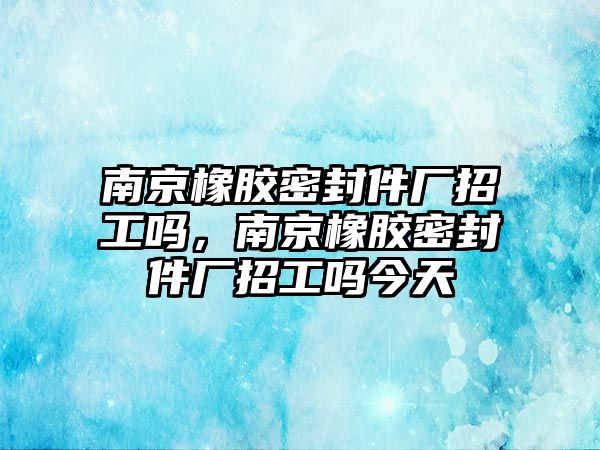 南京橡膠密封件廠招工嗎，南京橡膠密封件廠招工嗎今天