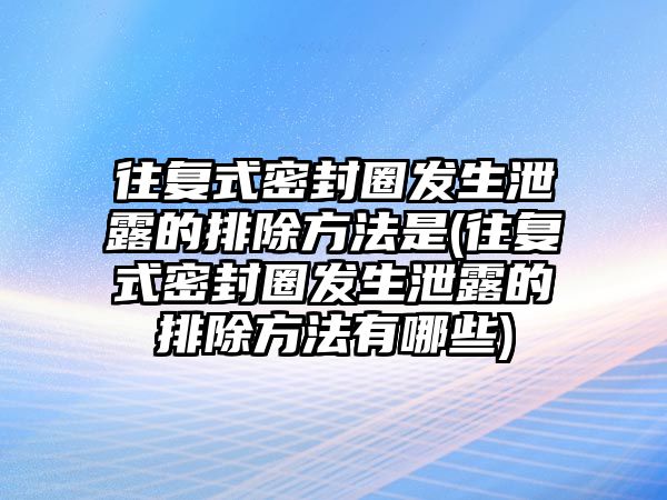 往復(fù)式密封圈發(fā)生泄露的排除方法是(往復(fù)式密封圈發(fā)生泄露的排除方法有哪些)