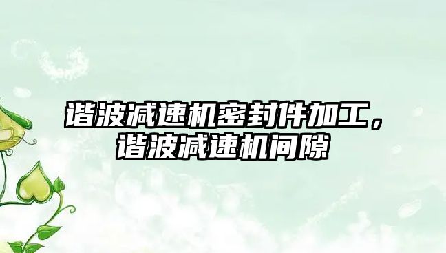 諧波減速機密封件加工，諧波減速機間隙