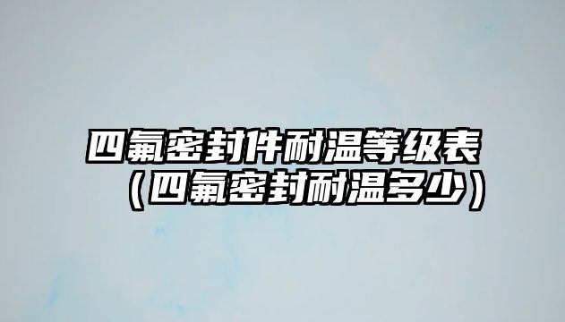 四氟密封件耐溫等級(jí)表（四氟密封耐溫多少）