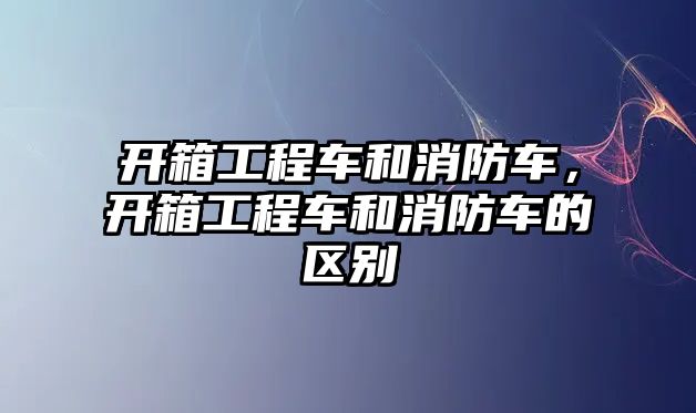 開箱工程車和消防車，開箱工程車和消防車的區(qū)別