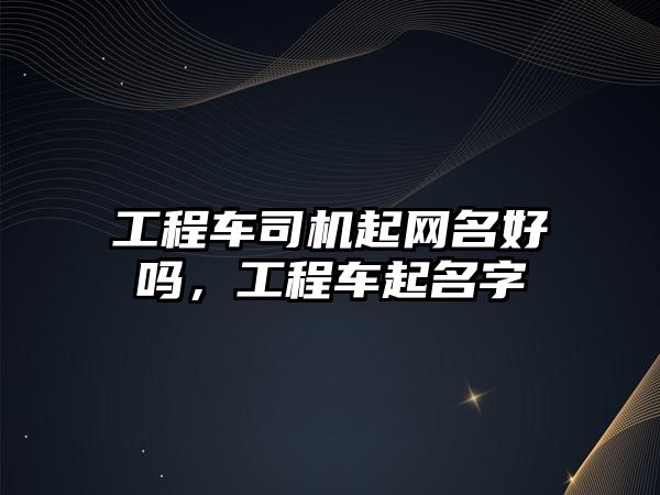 工程車司機起網(wǎng)名好嗎，工程車起名字