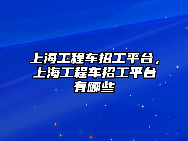 上海工程車招工平臺(tái)，上海工程車招工平臺(tái)有哪些