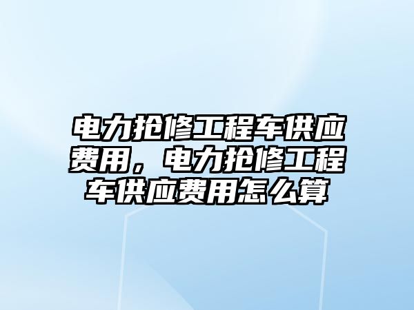 電力搶修工程車供應(yīng)費用，電力搶修工程車供應(yīng)費用怎么算