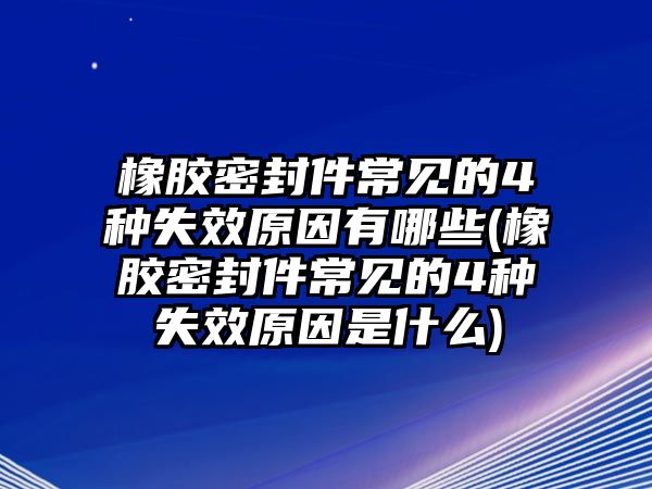 橡膠密封件常見的4種失效原因有哪些(橡膠密封件常見的4種失效原因是什么)