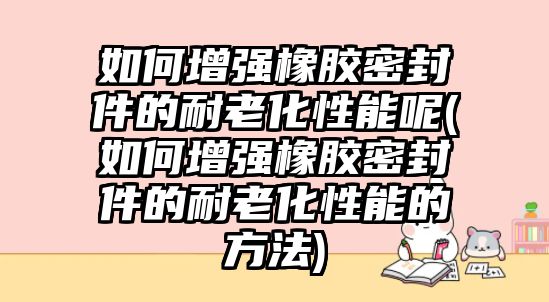 如何增強(qiáng)橡膠密封件的耐老化性能呢(如何增強(qiáng)橡膠密封件的耐老化性能的方法)