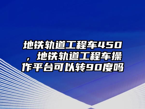 地鐵軌道工程車450，地鐵軌道工程車操作平臺(tái)可以轉(zhuǎn)90度嗎