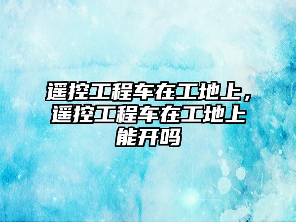 遙控工程車在工地上，遙控工程車在工地上能開嗎