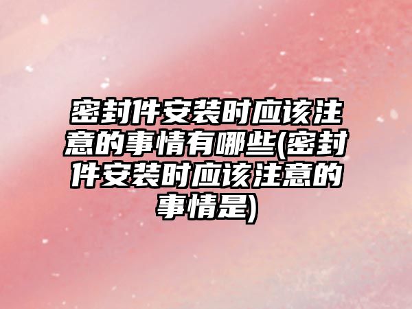 密封件安裝時(shí)應(yīng)該注意的事情有哪些(密封件安裝時(shí)應(yīng)該注意的事情是)