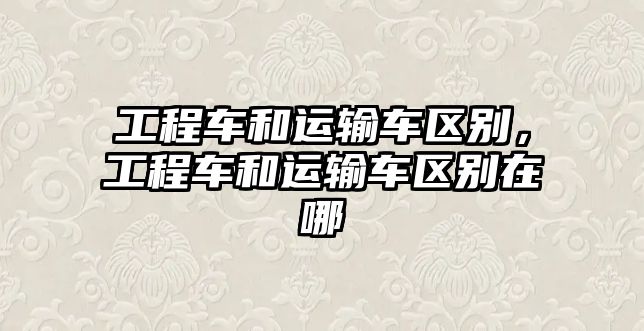 工程車和運(yùn)輸車區(qū)別，工程車和運(yùn)輸車區(qū)別在哪