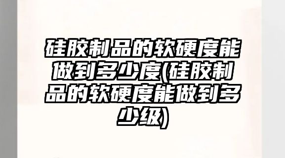 硅膠制品的軟硬度能做到多少度(硅膠制品的軟硬度能做到多少級)