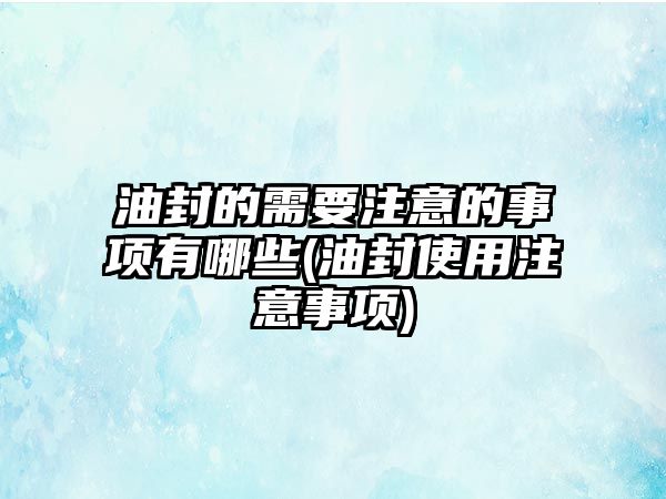 油封的需要注意的事項(xiàng)有哪些(油封使用注意事項(xiàng))