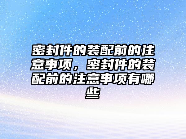 密封件的裝配前的注意事項(xiàng)，密封件的裝配前的注意事項(xiàng)有哪些