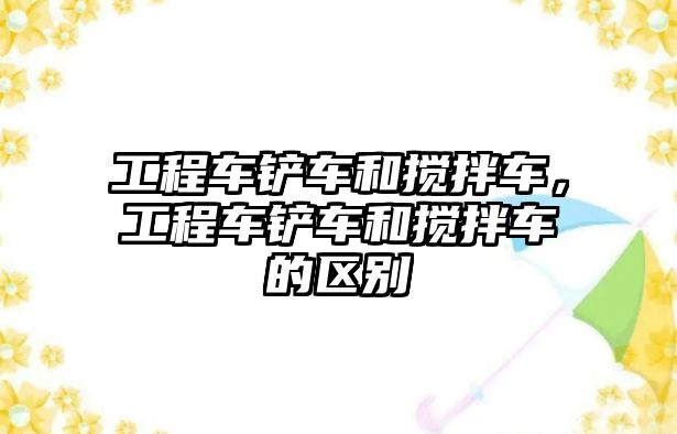 工程車鏟車和攪拌車，工程車鏟車和攪拌車的區(qū)別