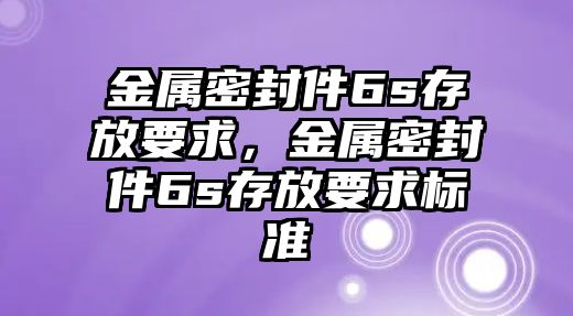 金屬密封件6s存放要求，金屬密封件6s存放要求標(biāo)準(zhǔn)