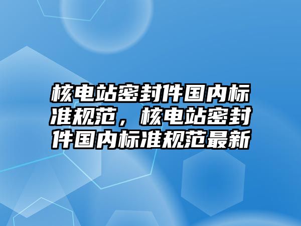 核電站密封件國內(nèi)標(biāo)準(zhǔn)規(guī)范，核電站密封件國內(nèi)標(biāo)準(zhǔn)規(guī)范最新