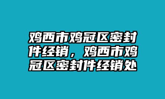 雞西市雞冠區(qū)密封件經(jīng)銷，雞西市雞冠區(qū)密封件經(jīng)銷處