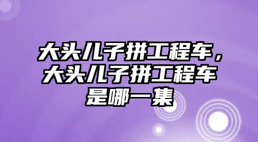 大頭兒子拼工程車，大頭兒子拼工程車是哪一集