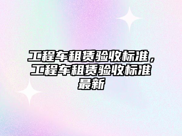 工程車租賃驗收標準，工程車租賃驗收標準最新