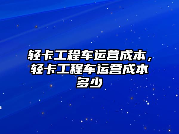 輕卡工程車運營成本，輕卡工程車運營成本多少