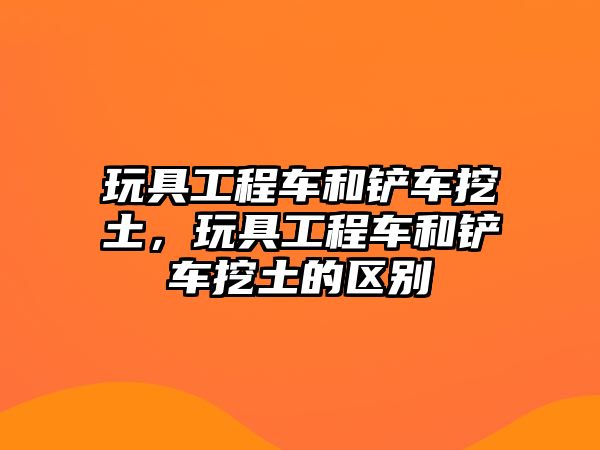 玩具工程車和鏟車挖土，玩具工程車和鏟車挖土的區(qū)別