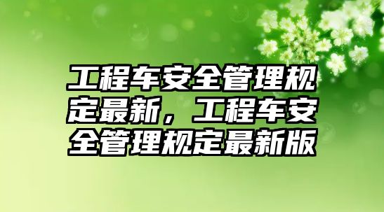 工程車安全管理規(guī)定最新，工程車安全管理規(guī)定最新版