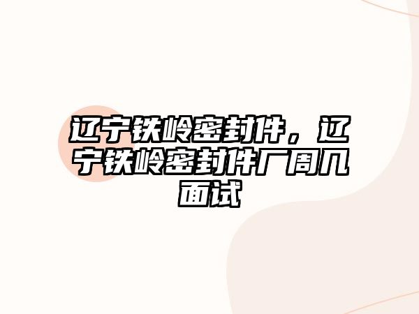 遼寧鐵嶺密封件，遼寧鐵嶺密封件廠周幾面試