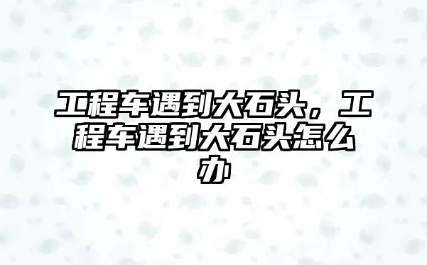 工程車遇到大石頭，工程車遇到大石頭怎么辦