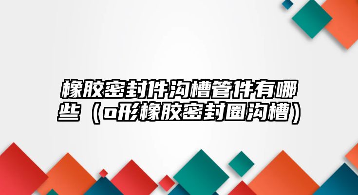 橡膠密封件溝槽管件有哪些（o形橡膠密封圈溝槽）