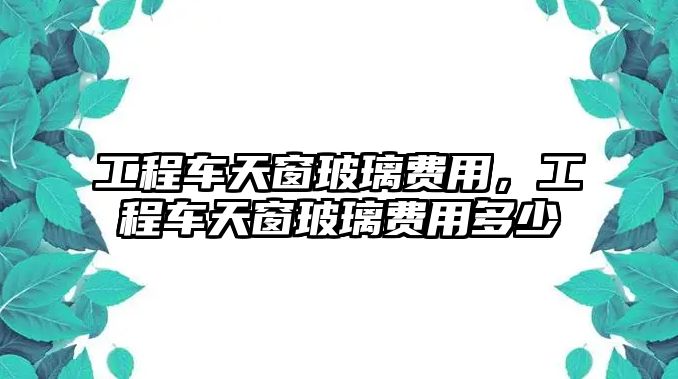 工程車天窗玻璃費用，工程車天窗玻璃費用多少