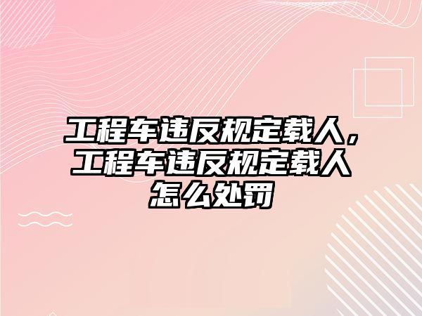 工程車違反規(guī)定載人，工程車違反規(guī)定載人怎么處罰