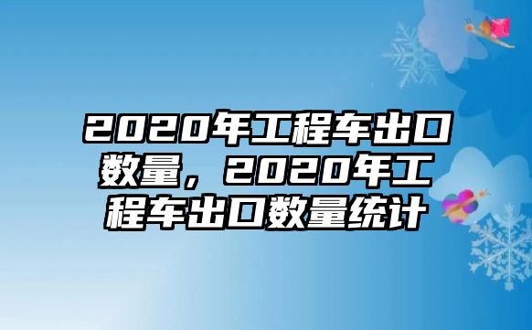 2020年工程車出口數(shù)量，2020年工程車出口數(shù)量統(tǒng)計