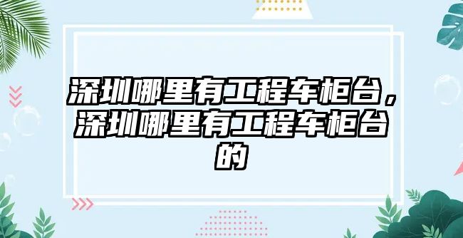 深圳哪里有工程車柜臺，深圳哪里有工程車柜臺的