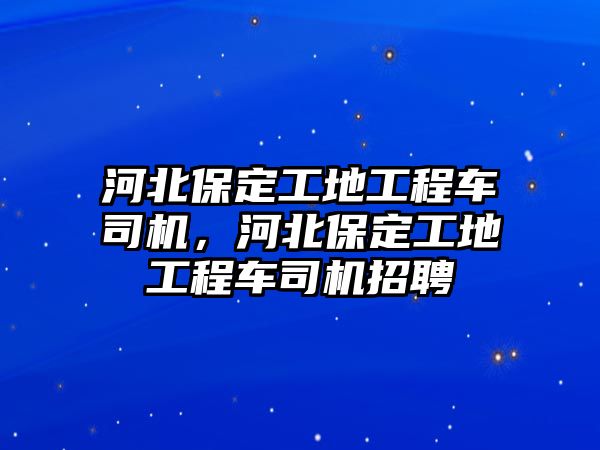 河北保定工地工程車司機(jī)，河北保定工地工程車司機(jī)招聘