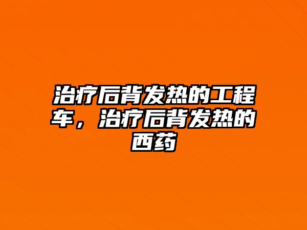 治療后背發(fā)熱的工程車，治療后背發(fā)熱的西藥