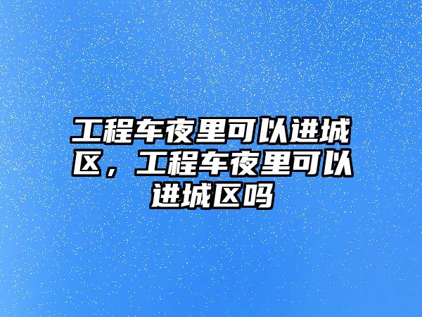 工程車夜里可以進(jìn)城區(qū)，工程車夜里可以進(jìn)城區(qū)嗎