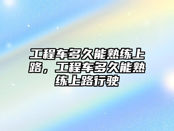 工程車多久能熟練上路，工程車多久能熟練上路行駛