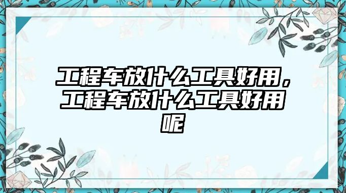 工程車放什么工具好用，工程車放什么工具好用呢