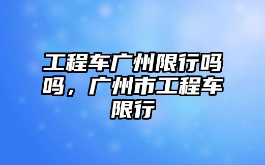 工程車廣州限行嗎嗎，廣州市工程車限行