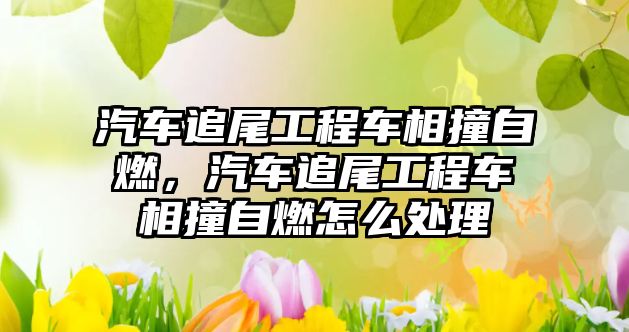 汽車追尾工程車相撞自燃，汽車追尾工程車相撞自燃怎么處理