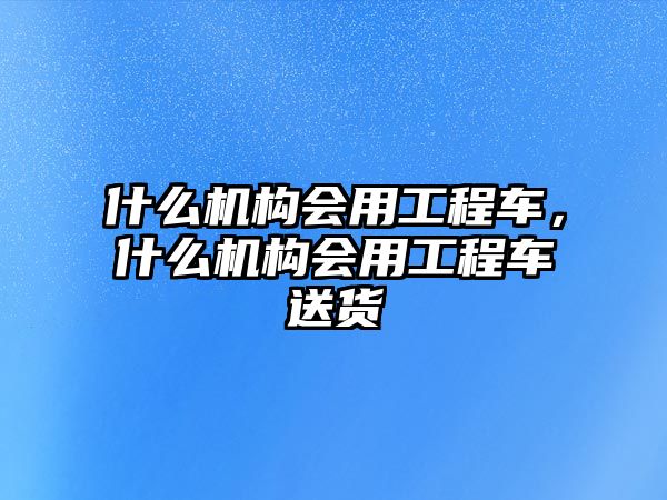 什么機(jī)構(gòu)會(huì)用工程車，什么機(jī)構(gòu)會(huì)用工程車送貨