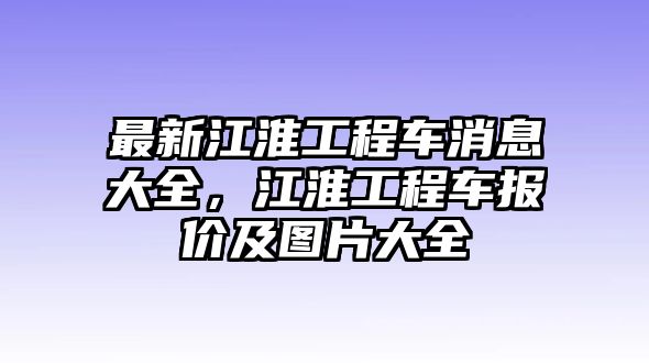 最新江淮工程車消息大全，江淮工程車報價及圖片大全