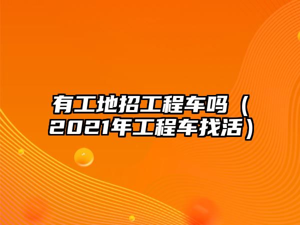 有工地招工程車嗎（2021年工程車找活）