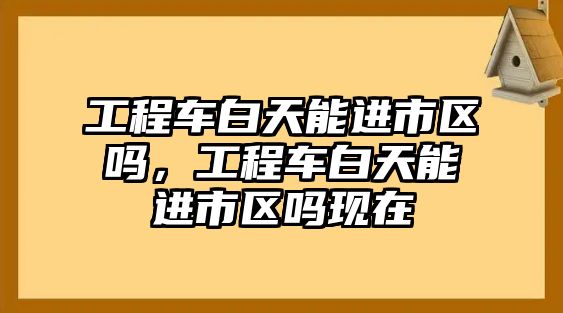 工程車白天能進市區(qū)嗎，工程車白天能進市區(qū)嗎現(xiàn)在